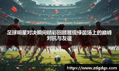 足球明星对决瞬间精彩回顾展现绿茵场上的巅峰对抗与友谊