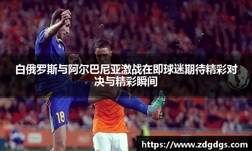 白俄罗斯与阿尔巴尼亚激战在即球迷期待精彩对决与精彩瞬间