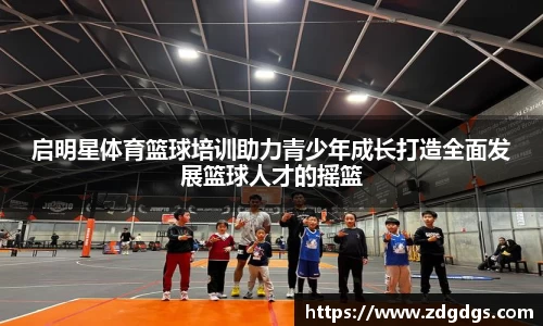 启明星体育篮球培训助力青少年成长打造全面发展篮球人才的摇篮